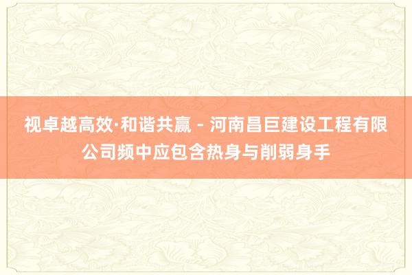 视卓越高效·和谐共赢 - 河南昌巨建设工程有限公司频中应包含热身与削弱身手